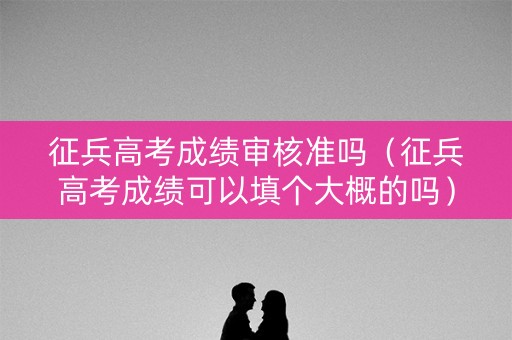 征兵高考成绩审核准吗（征兵高考成绩可以填个大概的吗）