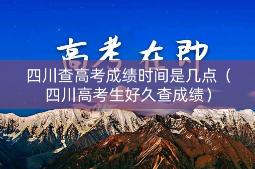 四川查高考成绩时间是几点（四川高考生好久查成绩）