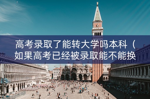 高考录取了能转大学吗本科（如果高考已经被录取能不能换学校）