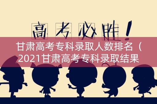 甘肃高考专科录取人数排名（2021甘肃高考专科录取结果）