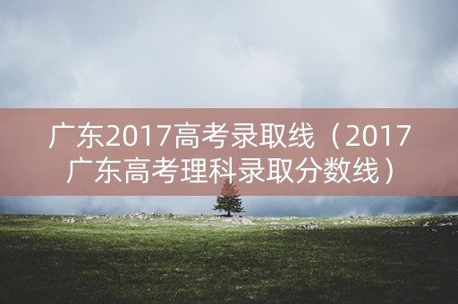 广东2017高考录取线（2017广东高考理科录取分数线）