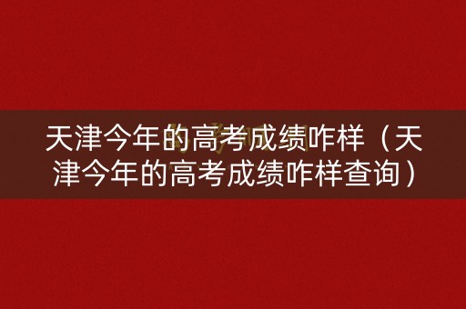 天津今年的高考成绩咋样（天津今年的高考成绩咋样查询）