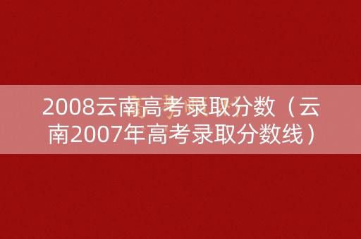 2008云南高考录取分数（云南2007年高考录取分数线）