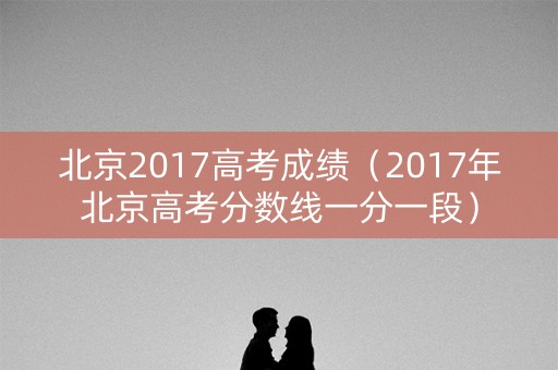 北京2017高考成绩（2017年北京高考分数线一分一段）