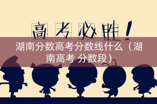 湖南分数高考分数线什么（湖南高考 分数段）
