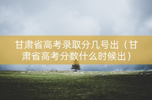 甘肃省高考录取分几号出（甘肃省高考分数什么时候出）