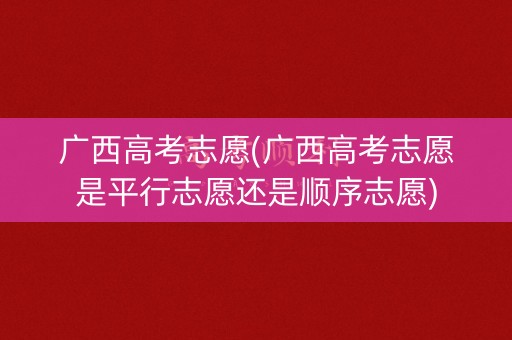 广西高考志愿(广西高考志愿是平行志愿还是顺序志愿)