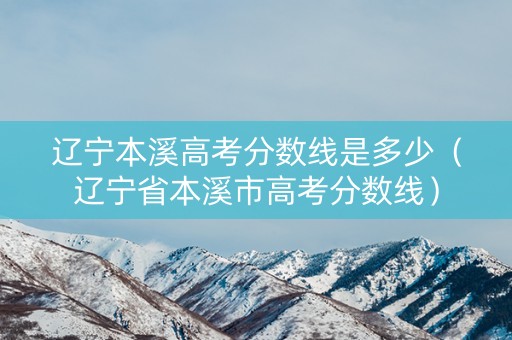 辽宁本溪高考分数线是多少（辽宁省本溪市高考分数线）