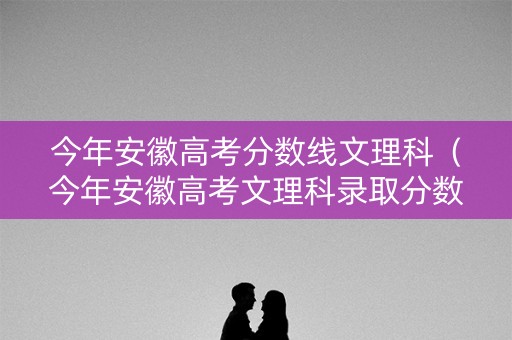 今年安徽高考分数线文理科（今年安徽高考文理科录取分数线）