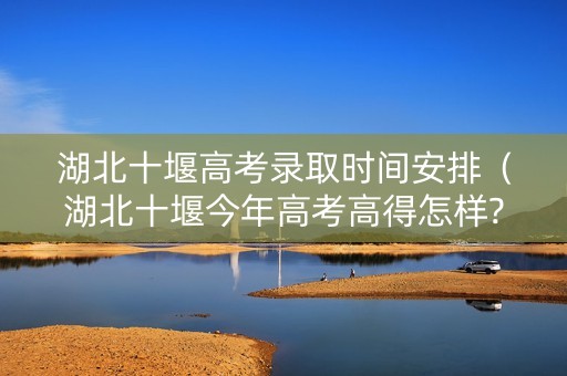 湖北十堰高考录取时间安排（湖北十堰今年高考高得怎样?）