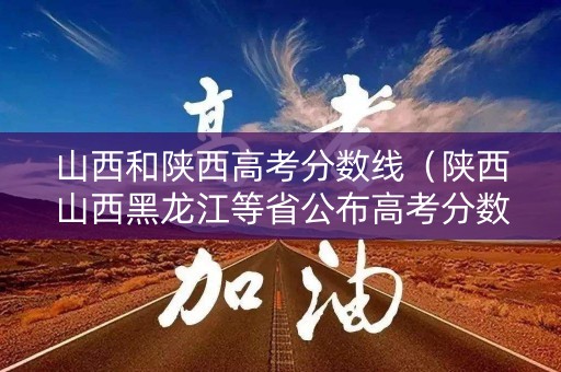 山西和陕西高考分数线（陕西山西黑龙江等省公布高考分数线）