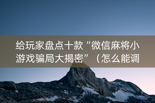 给玩家盘点十款“微信麻将小游戏骗局大揭密”（怎么能调好牌)