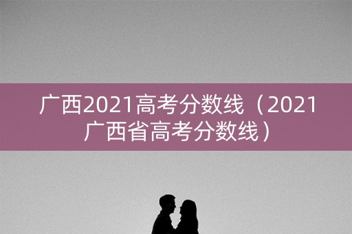 广西2021高考分数线（2021广西省高考分数线）