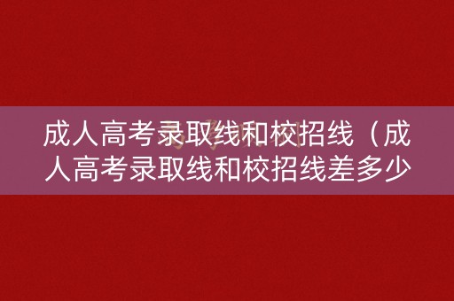 成人高考录取线和校招线（成人高考录取线和校招线差多少）