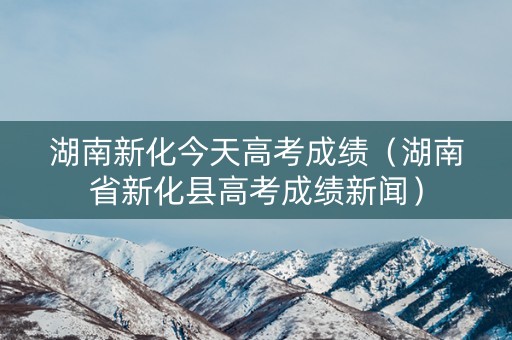 湖南新化今天高考成绩（湖南省新化县高考成绩新闻）