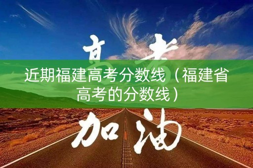 近期福建高考分数线（福建省高考的分数线）