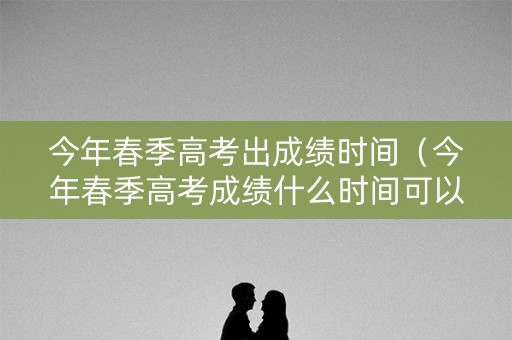 今年春季高考出成绩时间（今年春季高考成绩什么时间可以查询）