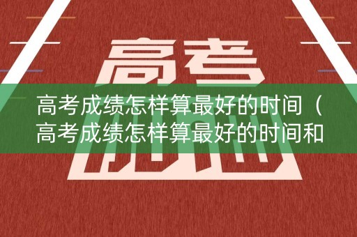 高考成绩怎样算最好的时间（高考成绩怎样算最好的时间和分数）