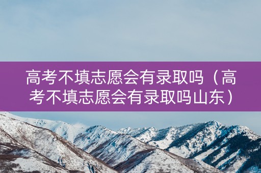 高考不填志愿会有录取吗（高考不填志愿会有录取吗山东）