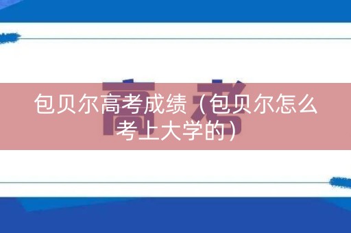 包贝尔高考成绩（包贝尔怎么考上大学的）