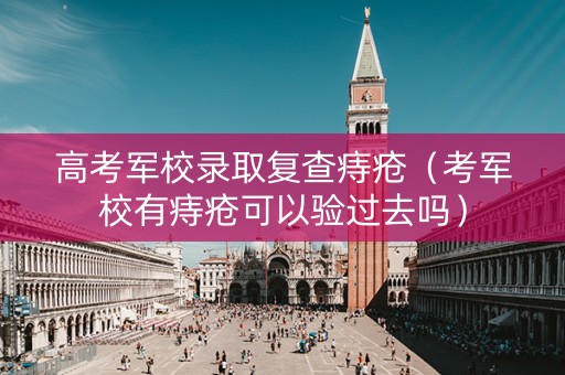 高考军校录取复查痔疮（考军校有痔疮可以验过去吗）