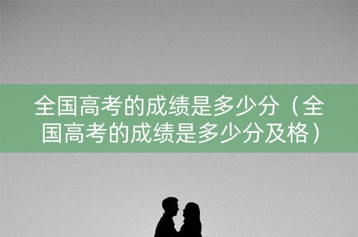 全国高考的成绩是多少分（全国高考的成绩是多少分及格）