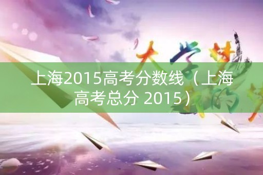 上海2015高考分数线（上海高考总分 2015）