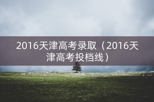 2016天津高考录取（2016天津高考投档线）