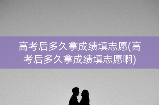 高考后多久拿成绩填志愿(高考后多久拿成绩填志愿啊)