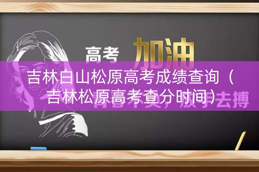 吉林白山松原高考成绩查询（吉林松原高考查分时间）
