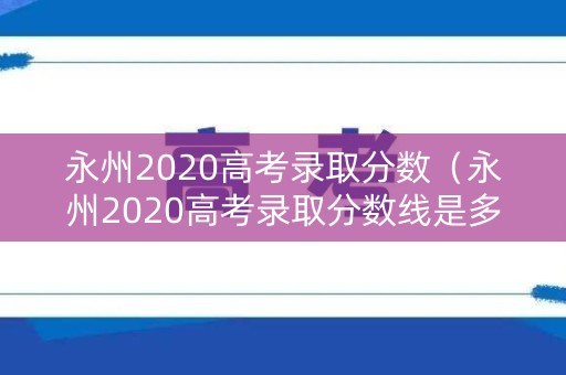 永州2020高考录取分数（永州2020高考录取分数线是多少）