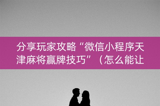 分享玩家攻略“微信小程序天津麻将赢牌技巧”（怎么能让牌好一点)