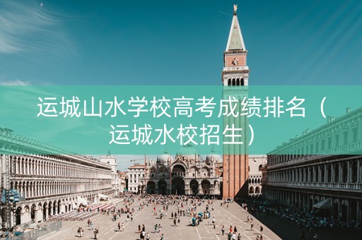 运城山水学校高考成绩排名（运城水校招生）