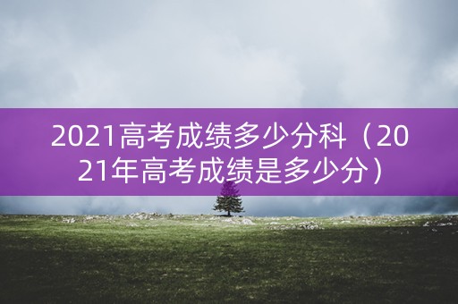 2021高考成绩多少分科（2021年高考成绩是多少分）