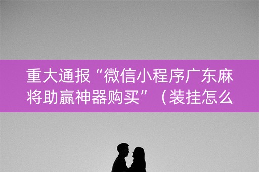重大通报“微信小程序广东麻将助赢神器购买”（装挂怎么安装)