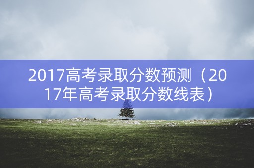 2017高考录取分数预测（2017年高考录取分数线表）