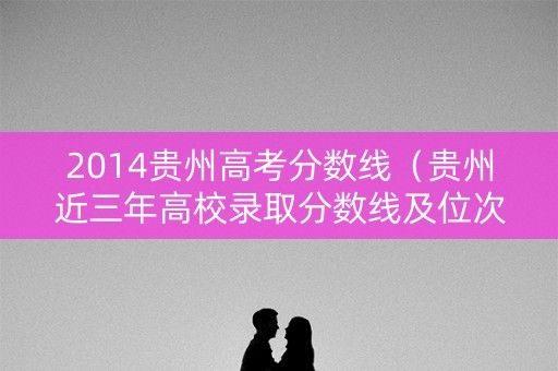 2014贵州高考分数线（贵州近三年高校录取分数线及位次）