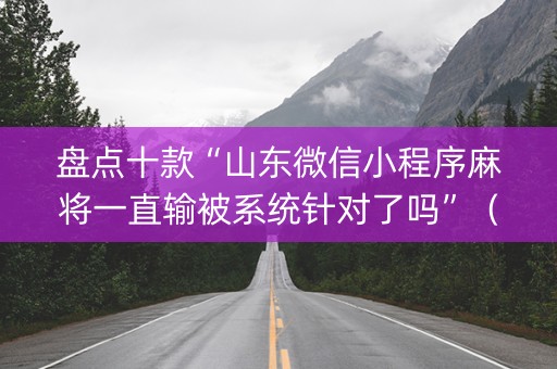 盘点十款“山东微信小程序麻将一直输被系统针对了吗”（辅助挂发牌规律)