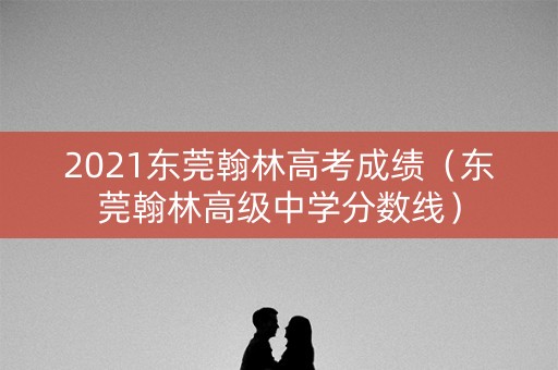 2021东莞翰林高考成绩（东莞翰林高级中学分数线）