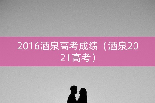 2016酒泉高考成绩（酒泉2021高考）
