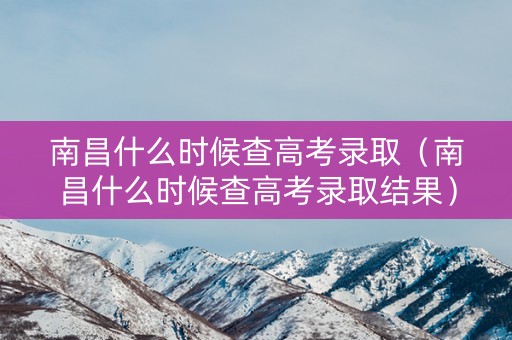 南昌什么时候查高考录取（南昌什么时候查高考录取结果）