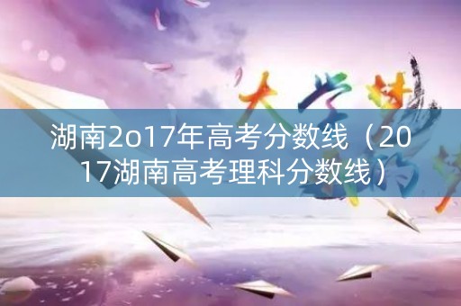 湖南2o17年高考分数线（2017湖南高考理科分数线）