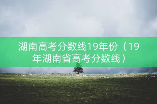 湖南高考分数线19年份（19年湖南省高考分数线）