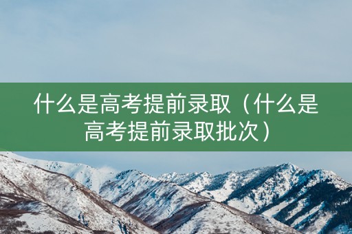 什么是高考提前录取（什么是高考提前录取批次）
