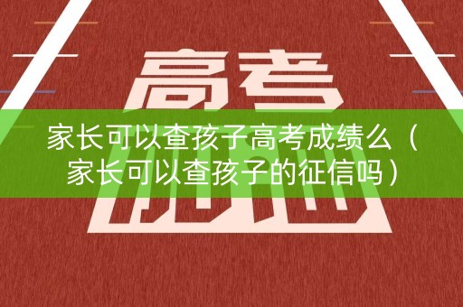 家长可以查孩子高考成绩么（家长可以查孩子的征信吗）