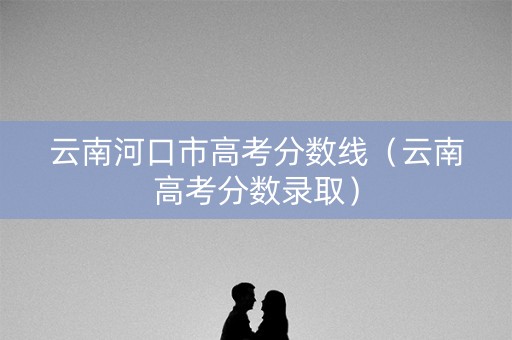 云南河口市高考分数线（云南高考分数录取）