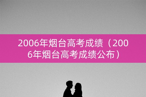 2006年烟台高考成绩（2006年烟台高考成绩公布）