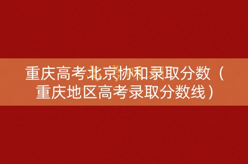 重庆高考北京协和录取分数（重庆地区高考录取分数线）