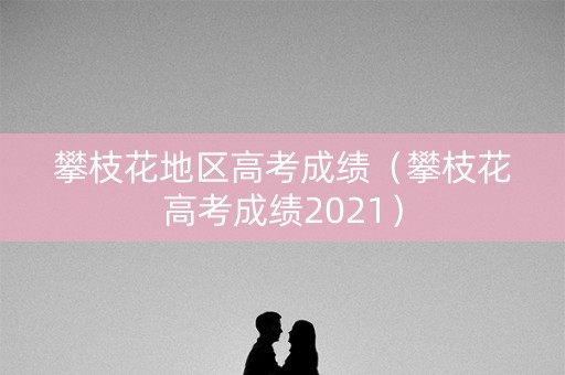攀枝花地区高考成绩（攀枝花高考成绩2021）