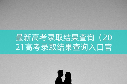 最新高考录取结果查询（2021高考录取结果查询入口官网）